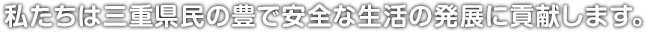 私たちは三重県民の豊で安全な生活の発展に貢献します。